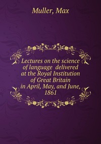 Lectures on the science of language delivered at the Royal Institution of Great Britain in April, May, and June, 1861