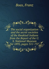 The social organization and the secret societies of the Kwakiutl Indians from the Report of the U.S. National Museum for 1895, pages 311-737