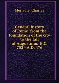 General history of Rome from the foundation of the city to the fall of Augustulus B.C. 753 - A.D. 476