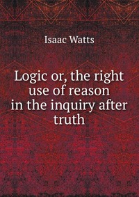 Logic or, the right use of reason in the inquiry after truth