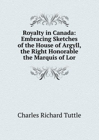 Royalty in Canada: Embracing Sketches of the House of Argyll, the Right Honorable the Marquis of Lor