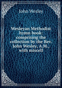 Wesleyan Methodist hymn book: comprising the collection by the Rev. John Wesley, A.M., with miscell