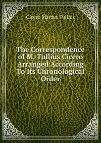 The Correspondence of M. Tullius Cicero Arranged According To Its Chronological Order