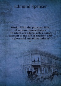 Works. With the principal illus. of various commentators. To which are added, notes, some account of the life of Spenser, and a glossarial and other indexes