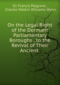 On the Legal Right of the Dormant Parliamentary Boroughs . to the Revival of Their Ancient