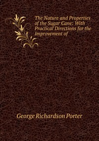 George Richardson Porter - «The Nature and Properties of the Sugar Cane: With Practical Directions for the Improvement of»