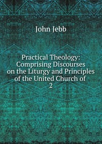 Practical Theology: Comprising Discourses on the Liturgy and Principles of the United Church of