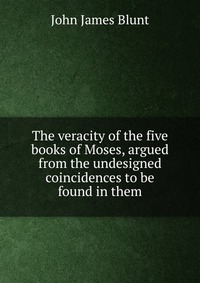 The veracity of the five books of Moses, argued from the undesigned coincidences to be found in them