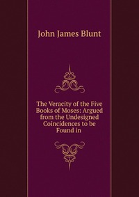 The Veracity of the Five Books of Moses: Argued from the Undesigned Coincidences to be Found in