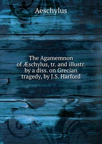 The Agamemnon of ?schylus, tr. and illustr. by a diss. on Grecian tragedy, by J.S. Harford