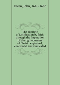 The doctrine of justification by faith, through the imputation of the righteousness of Christ : explained, confirmed, and vindicated