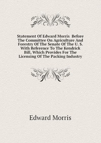 Statement Of Edward Morris Before The Committee On Agriculture And Forestry Of The Senate Of The U. S. With Reference To The Kendrick Bill, Which Provides For The Licensing Of The Packing Ind