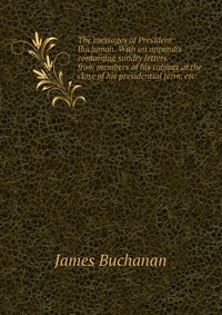 The messages of President Buchanan. With an appendix containing sundry letters from members of his cabinet at the close of his presidential term, etc