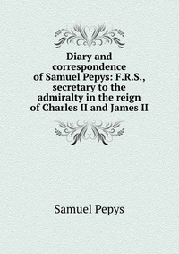 Diary and correspondence of Samuel Pepys: F.R.S., secretary to the admiralty in the reign of Charles II and James II