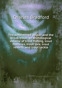 The determined angler and the brook trout; an anthological volume of trout fishing, trout histories, trout lore, trout resorts, and trout tackle