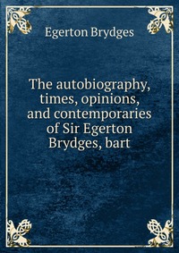 The autobiography, times, opinions, and contemporaries of Sir Egerton Brydges, bart