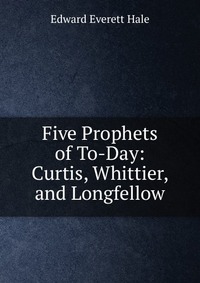 Five Prophets of To-Day: Curtis, Whittier, and Longfellow