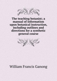 The teaching botanist; a manual of information upon botanical instruction, including outlines and directions for a synthetic general course