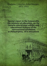 Special report to the honourable the minister of education, on the Ontario educational exhibit and educational features of the international exhibition at Philadelphia, 1876 microform