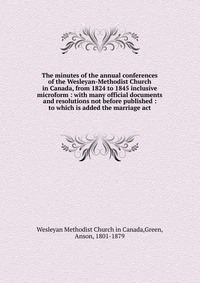 The minutes of the annual conferences of the Wesleyan-Methodist Church in Canada, from 1824 to 1845 inclusive microform