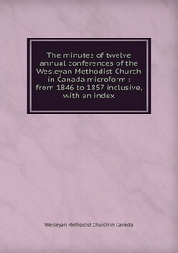 The minutes of twelve annual conferences of the Wesleyan Methodist Church in Canada microform