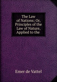 The Law of Nations; Or, Principles of the Law of Nature, Applied to the