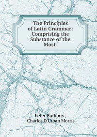 The Principles of Latin Grammar: Comprising the Substance of the Most