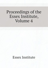 Essex Institute - «Proceedings of the Essex Institute, Volume 4»