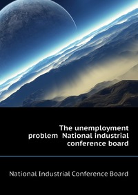 The unemployment problem National industrial conference board