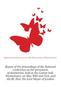 Report of the proceedings of the National conference on the prevention of destitution, held at the Caxton hall, Westminster, on May 30th and 31st, and the Rt. Hon. the Lord Mayor of London