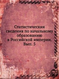 Статистическия сведения по начальному образованию в Российской империи. Вып. 5