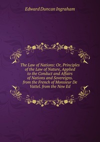 The Law of Nations: Or, Principles of the Law of Nature, Applied to the Conduct and Affairs of Nations and Sovereigns. from the French of Monsieur De Vattel. from the New Ed