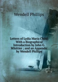 Letters of Lydia Maria Child: With a Biographical Introduction by John G. Whittier ; and an Appendic by Wendell Phillips