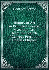 History of Art in Primitive Greece: Mycenian Art, from the French of Georges Perrot and Charles Chipiez