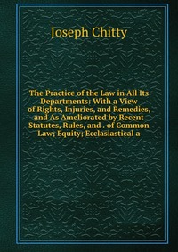 Joseph Chitty - «The Practice of the Law in All Its Departments: With a View of Rights, Injuries, and Remedies, and As Ameliorated by Recent Statutes, Rules, and . of Common Law; Equity; Ecclasiastical a»