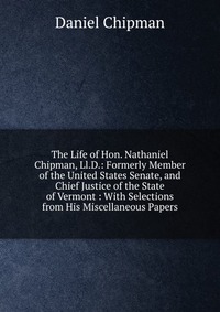 The Life of Hon. Nathaniel Chipman, Ll.D.: Formerly Member of the United States Senate, and Chief Justice of the State of Vermont : With Selections from His Miscellaneous Papers