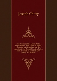 Joseph Chitty - «The Practice of the Law in All Its Departments: With a View of Rights, Injuries, and Remedies, and As Ameliorated by Recent Statutes, Rules, and . in Courts of Common Law; Equity; Ecclasiasti»