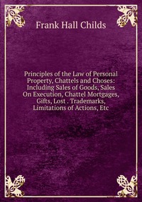 Principles of the Law of Personal Property, Chattels and Choses: Including Sales of Goods, Sales On Execution, Chattel Mortgages, Gifts, Lost . Trademarks, Limitations of Actions, Etc