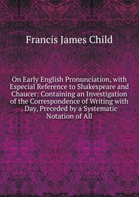 On Early English Pronunciation, with Especial Reference to Shakespeare and Chaucer: Containing an Investigation of the Correspondence of Writing with . Day, Preceded by a Systematic Notation 