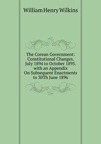 The Corean Government: Constitutional Changes. July 1894 to October 1895. with an Appendix On Subsequent Enactments to 30Th June 1896