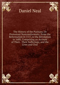 The History of the Puritans, Or Protestant Noncomformists: From the Reformation in 1517, to the Revolution in 1688; Comprising an Account of Their . Their Sufferings; and the Lives and Char