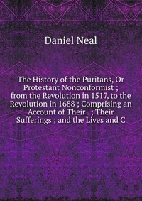 The History of the Puritans, Or Protestant Nonconformist ; from the Revolution in 1517, to the Revolution in 1688 ; Comprising an Account of Their . ; Their Sufferings ; and the Lives and C