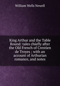 King Arthur and the Table Round: tales chiefly after the Old French of Crestien de Troyes ; with an account of Arthurian romance, and notes