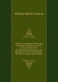 The first crossing of Spitsbergen microform: being an account of an inland journey of exploration and survey, with description of several mountain . the Seven Islands, down Hinloo