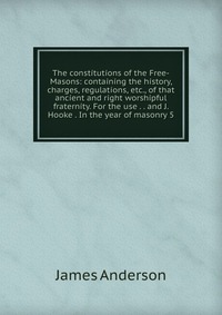 The constitutions of the Free-Masons: containing the history, charges, regulations, etc., of that ancient and right worshipful fraternity. For the use . . and J. Hooke . In the year of masonr