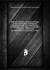 Journal of debates and proceedings in the convention of delegates chosen to revise the constitution of Massachusetts: begun and holden at Boston, . continued by adjournment to January 9, 1821