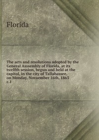 The acts and resolutions adopted by the General Asssembly of Florida, at its twelfth session, begun and held at the capitol, in the city of Tallahassee, on Monday, Novaember 16th, 1863