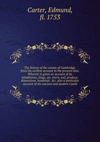 The history of the county of Cambridge, from the earliest account to the present time. Wherein in given an account of its inhabitants, kings, air, rivers, soil, produce, dimensions, hundreds 