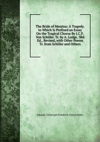 The Bride of Messina: A Tragedy. to Which Is Prefixed an Essay On the Tragical Chorus By J.C.F. Von Schiller. Tr. by A. Lodge. 3Rd Ed., Revised, with Other Poems Tr. from Schiller and Others