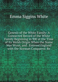 Genesis of the White Family: A Connected Record of the White Family Beginning in 900 at the Time of Its Welsh Origin When the Name Was Wynn, and . Entered England with the Norman Conqueror. R